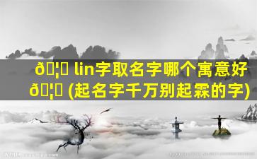 🦅 lin字取名字哪个寓意好 🦆 (起名字千万别起霖的字)